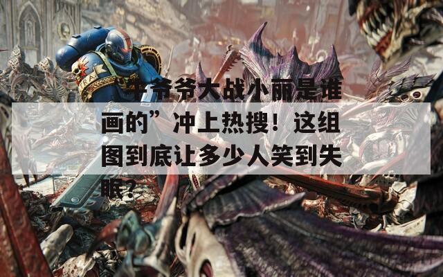 “牛爺爺大戰(zhàn)小麗是誰畫的”沖上熱搜！這組圖到底讓多少人笑到失眠？