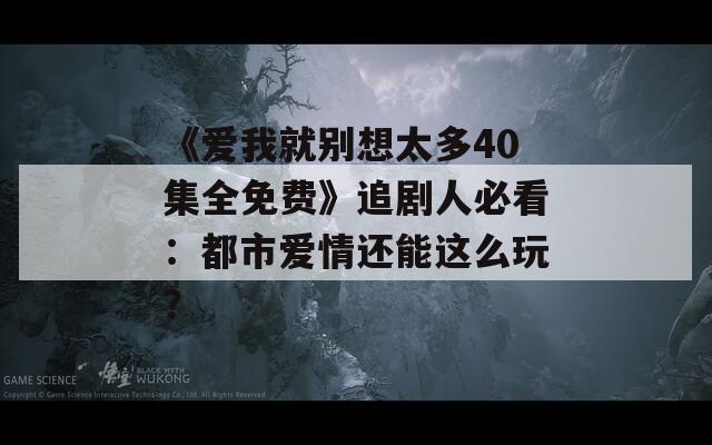 《愛我就別想太多40集全免費》追劇人必看：都市愛情還能這么玩？
