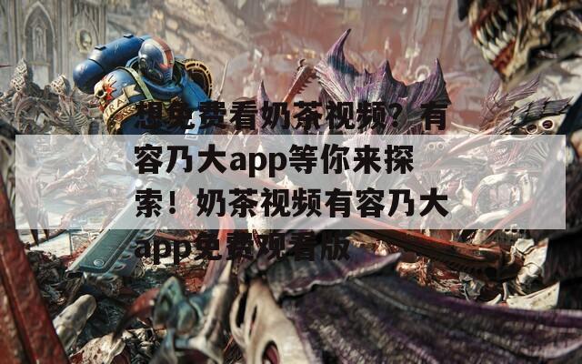 想免費看奶茶視頻？有容乃大app等你來探索！奶茶視頻有容乃大app免費觀看版