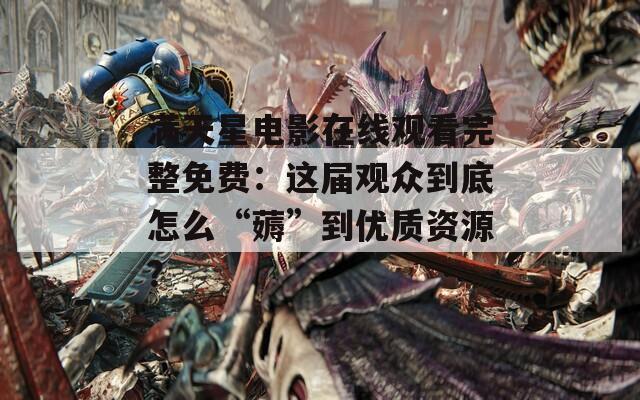 滿天星電影在線觀看完整免費(fèi)：這屆觀眾到底怎么“薅”到優(yōu)質(zhì)資源？