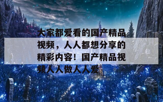 大家都愛看的國(guó)產(chǎn)精品視頻，人人都想分享的精彩內(nèi)容！國(guó)產(chǎn)精品視頻人人做人人愛