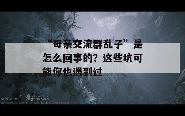 “母親交流群亂子”是怎么回事的？這些坑可能你也遇到過