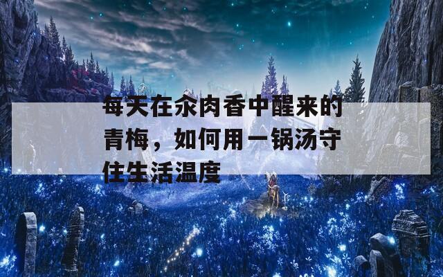每天在汆肉香中醒來(lái)的青梅，如何用一鍋湯守住生活溫度