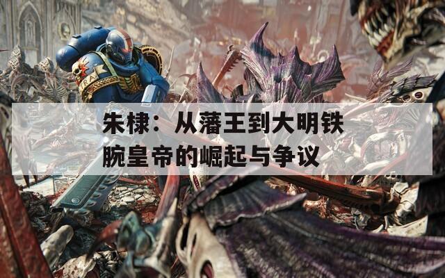 朱棣：從藩王到大明鐵腕皇帝的崛起與爭議