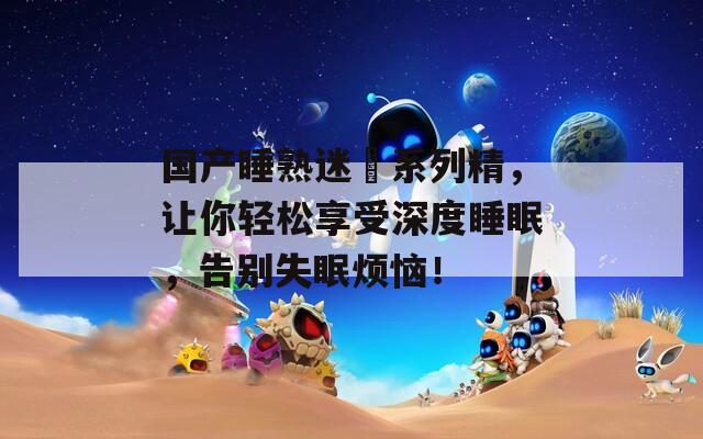 國產(chǎn)睡熟迷奷系列精，讓你輕松享受深度睡眠，告別失眠煩惱！