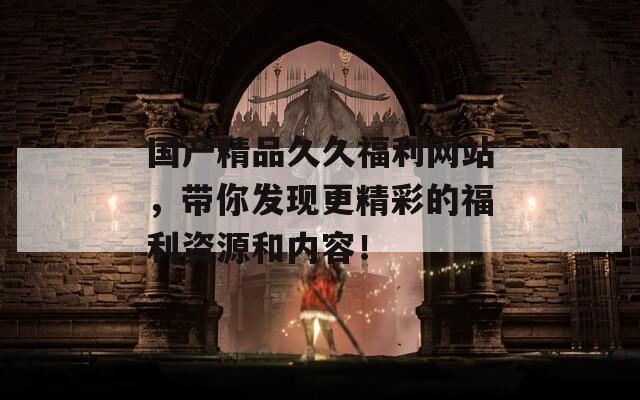國(guó)產(chǎn)精品久久福利網(wǎng)站，帶你發(fā)現(xiàn)更精彩的福利資源和內(nèi)容！