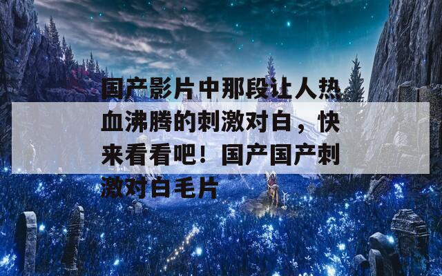 國產(chǎn)影片中那段讓人熱血沸騰的刺激對白，快來看看吧！國產(chǎn)國產(chǎn)刺激對白毛片