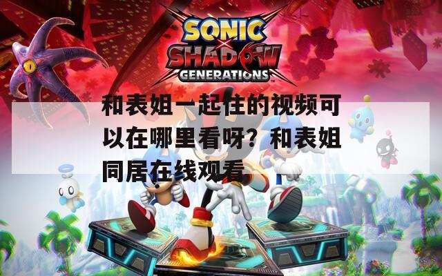 和表姐一起住的視頻可以在哪里看呀？和表姐同居在線觀看