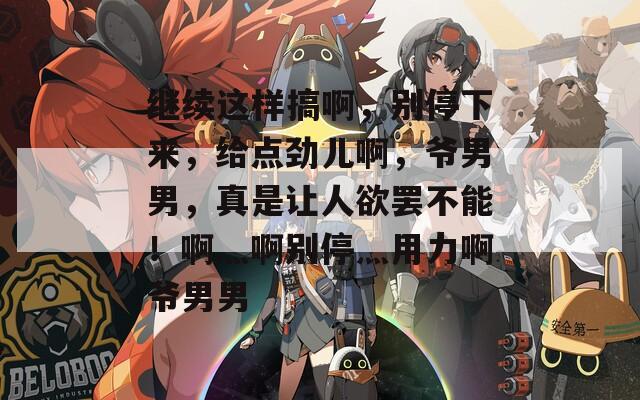 繼續(xù)這樣搞啊，別停下來，給點勁兒啊，爺男男，真是讓人欲罷不能！啊灬啊別停灬用力啊爺男男