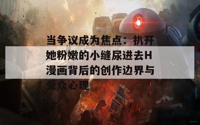 當(dāng)爭(zhēng)議成為焦點(diǎn)：扒開她粉嫩的小縫尿進(jìn)去H漫畫背后的創(chuàng)作邊界與受眾心理