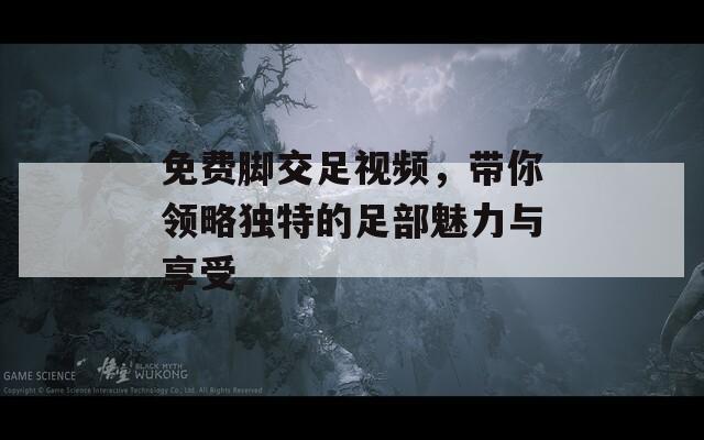 免費腳交足視頻，帶你領(lǐng)略獨特的足部魅力與享受
