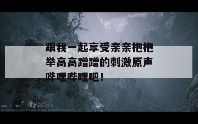 跟我一起享受親親抱抱舉高高蹭蹭的刺激原聲嗶哩嗶哩吧！
