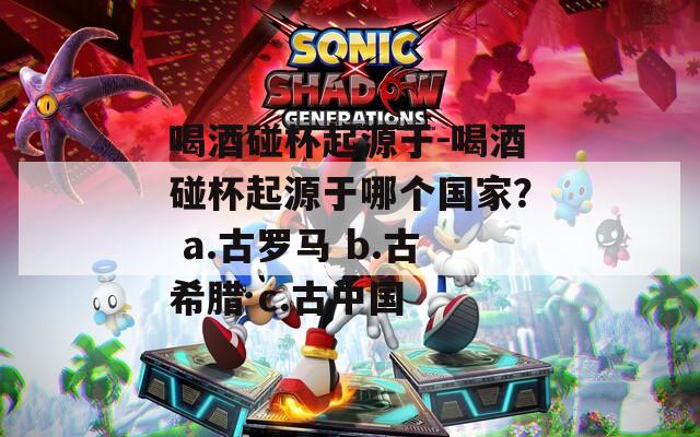 喝酒碰杯起源于-喝酒碰杯起源于哪個國家？ a.古羅馬 b.古希臘 c.古中國