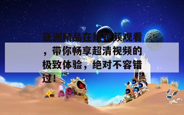 亞洲精品在線視頻觀看，帶你暢享超清視頻的極致體驗(yàn)，絕對(duì)不容錯(cuò)過(guò)！