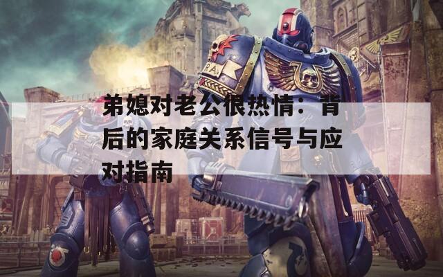 弟媳對(duì)老公很熱情：背后的家庭關(guān)系信號(hào)與應(yīng)對(duì)指南