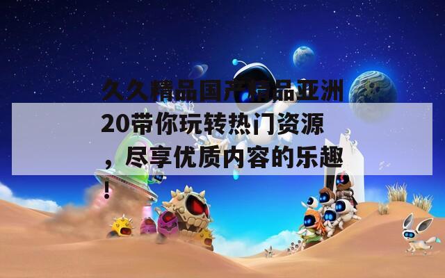 久久精品國產(chǎn)精品亞洲20帶你玩轉(zhuǎn)熱門資源，盡享優(yōu)質(zhì)內(nèi)容的樂趣！