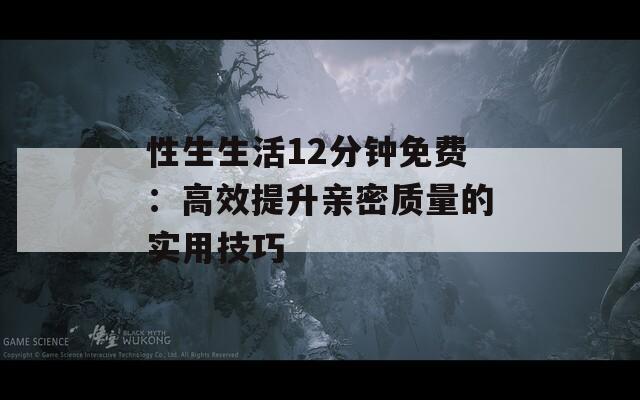 性生生活12分鐘免費(fèi)：高效提升親密質(zhì)量的實用技巧