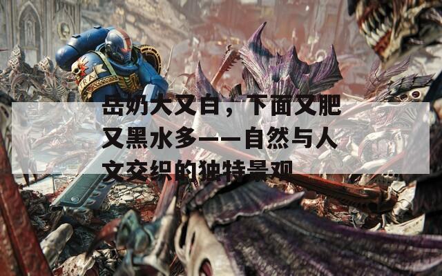 岳奶大又白，下面又肥又黑水多——自然與人文交織的獨(dú)特景觀