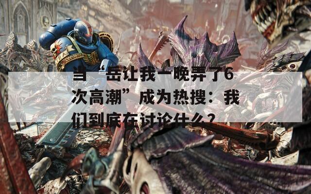 當(dāng)“岳讓我一晚弄了6次高潮”成為熱搜：我們到底在討論什么？