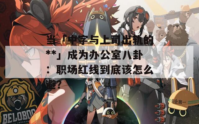 當(dāng)「中字與上司出軌的**」成為辦公室八卦：職場紅線到底該怎么避？