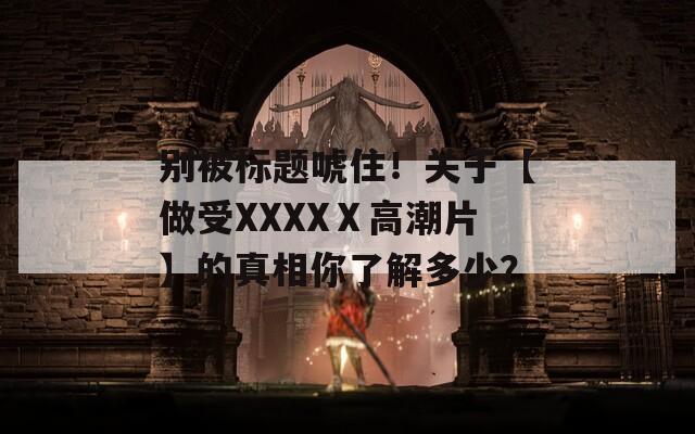 別被標題唬??！關于【做受XXXXⅩ高潮片】的真相你了解多少？