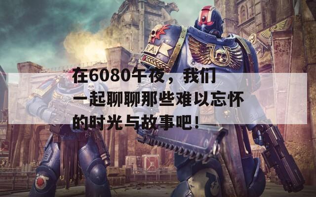 在6080午夜，我們一起聊聊那些難以忘懷的時(shí)光與故事吧！