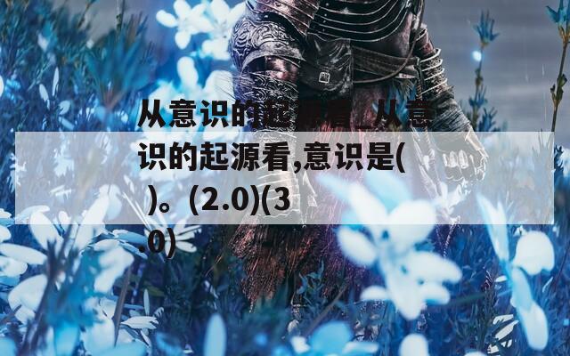 從意識(shí)的起源看_從意識(shí)的起源看,意識(shí)是( )。(2.0)(3.0)