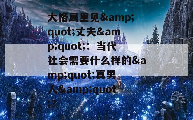 大格局里見&quot;丈夫&quot;：當(dāng)代社會(huì)需要什么樣的&quot;真男人&quot;？
