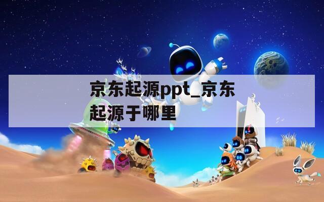京東起源ppt_京東起源于哪里