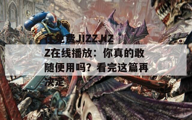 在免費JIZZJIZZ在線播放：你真的敢隨便用嗎？看完這篇再決定