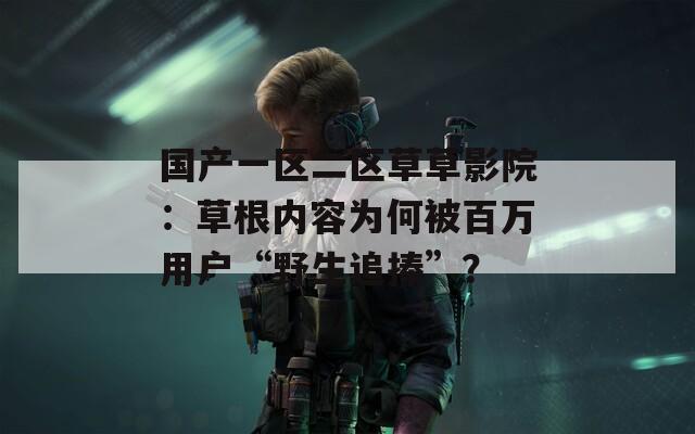 國產(chǎn)一區(qū)二區(qū)草草影院：草根內(nèi)容為何被百萬用戶“野生追捧”？