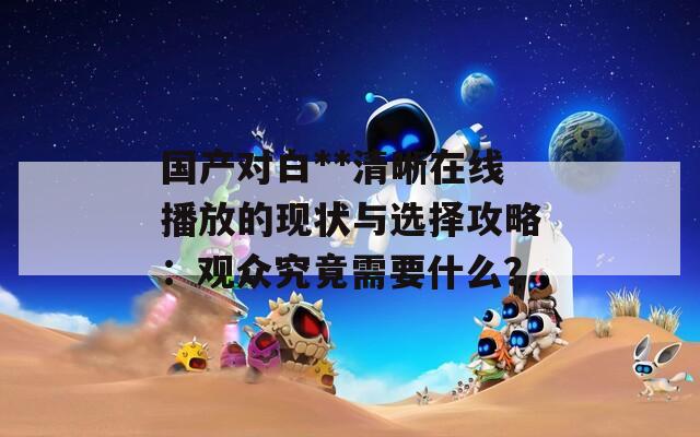 國產(chǎn)對白**清晰在線播放的現(xiàn)狀與選擇攻略：觀眾究竟需要什么？