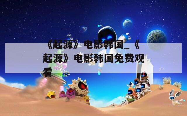《起源》電影韓國_《起源》電影韓國免費(fèi)觀看