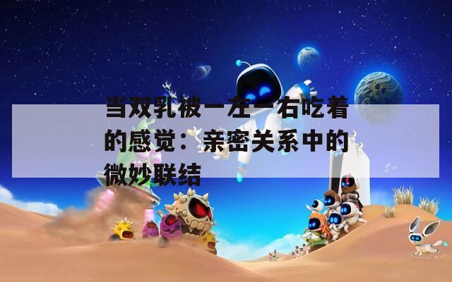 當(dāng)雙乳被一左一右吃著的感覺(jué)：親密關(guān)系中的微妙聯(lián)結(jié)