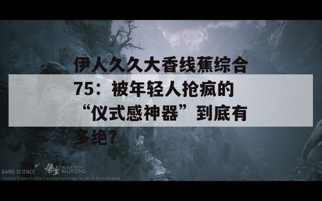 伊人久久大香線蕉綜合75：被年輕人搶瘋的“儀式感神器”到底有多絕？