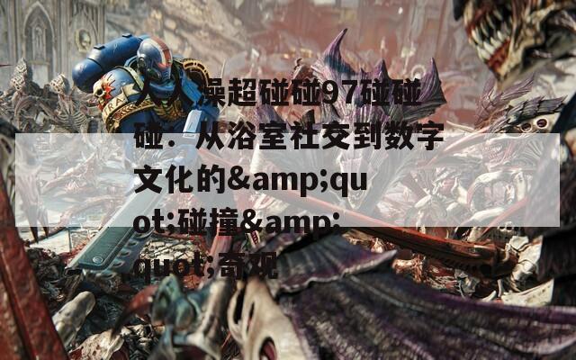 人人澡超碰碰97碰碰碰：從浴室社交到數(shù)字文化的&quot;碰撞&quot;奇觀