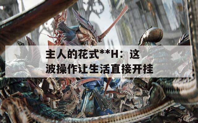 主人的花式**H：這波操作讓生活直接開掛