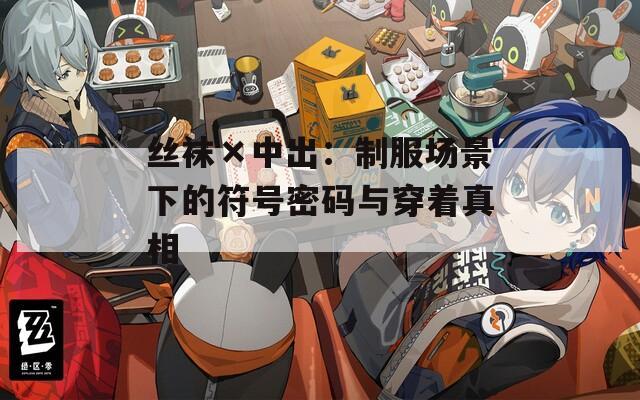 絲襪×中出：制服場(chǎng)景下的符號(hào)密碼與穿著真相