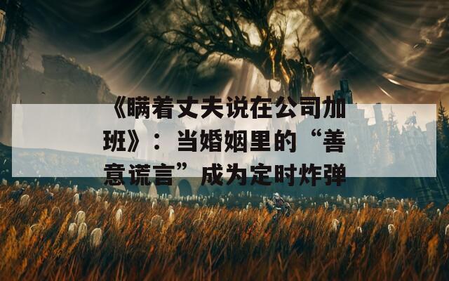 《瞞著丈夫說在公司加班》：當(dāng)婚姻里的“善意謊言”成為定時炸彈