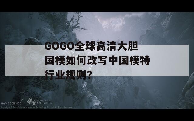 GOGO全球高清大膽國模如何改寫中國模特行業(yè)規(guī)則？