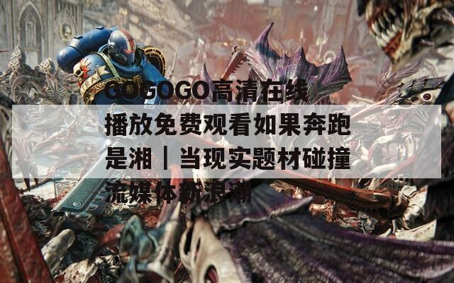 GOGOGO高清在線播放免費觀看如果奔跑是湘｜當現(xiàn)實題材碰撞流媒體新浪潮