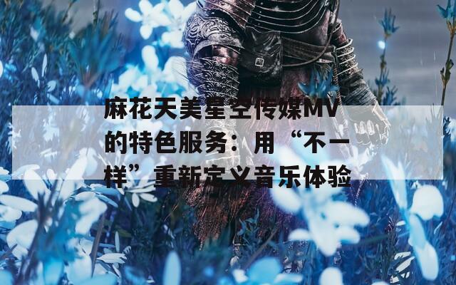 麻花天美星空傳媒MV的特色服務：用“不一樣”重新定義音樂體驗