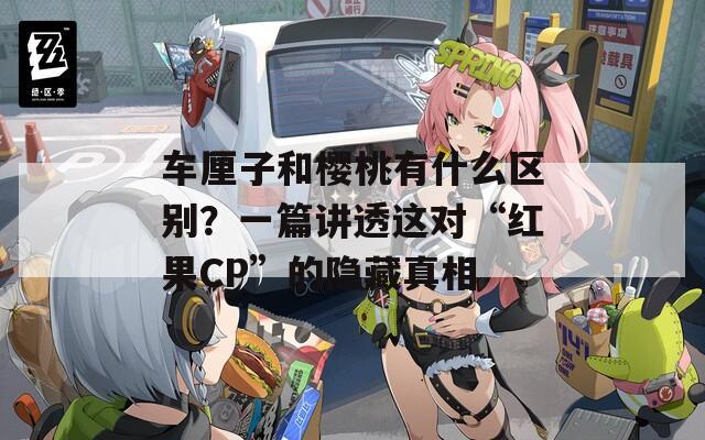 車厘子和櫻桃有什么區(qū)別？一篇講透這對“紅果CP”的隱藏真相