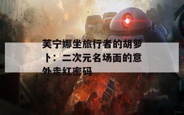 芙寧娜坐旅行者的胡蘿卜：二次元名場面的意外走紅密碼