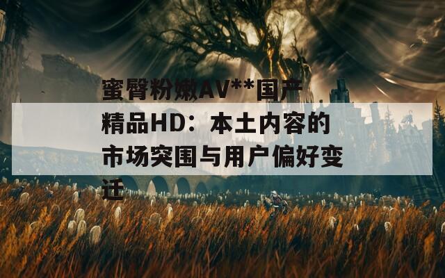 蜜臀粉嫩AV**國產(chǎn)精品HD：本土內(nèi)容的市場突圍與用戶偏好變遷