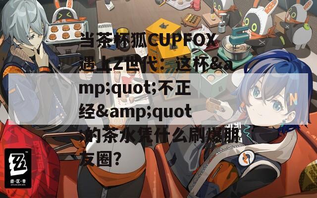 當(dāng)茶杯狐CUPFOX遇上Z世代：這杯&quot;不正經(jīng)&quot;的茶水憑什么刷爆朋友圈？