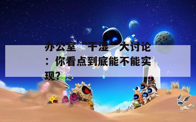 辦公室“干濕”大討論：你看點(diǎn)到底能不能實(shí)現(xiàn)？