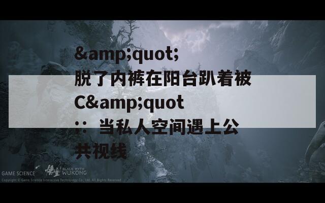 &quot;脫了內(nèi)褲在陽臺(tái)趴著被C&quot;：當(dāng)私人空間遇上公共視線