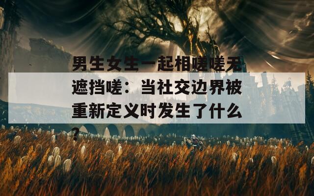 男生女生一起相嗟嗟無(wú)遮擋嗟：當(dāng)社交邊界被重新定義時(shí)發(fā)生了什么？
