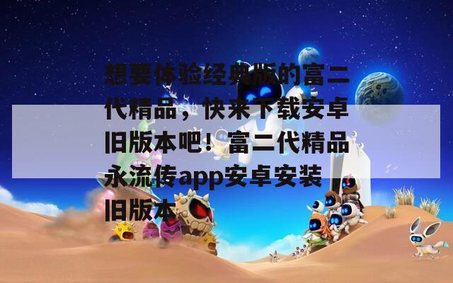 想要體驗(yàn)經(jīng)典版的富二代精品，快來下載安卓舊版本吧！富二代精品永流傳app安卓安裝舊版本